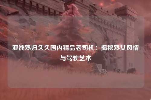 亚洲熟妇久久国内精品老司机：揭秘熟女风情与驾驶艺术