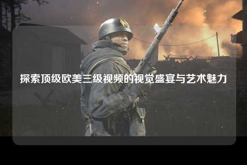 探索顶级欧美三级视频的视觉盛宴与艺术魅力