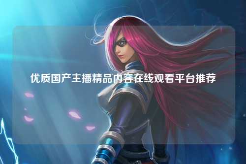 优质国产主播精品内容在线观看平台推荐
