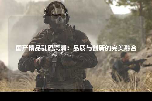 国产精品乱码离清：品质与创新的完美融合