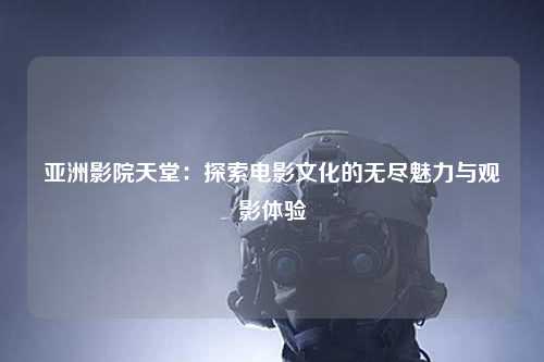 亚洲影院天堂：探索电影文化的无尽魅力与观影体验