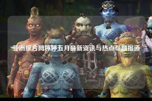 亚洲综合网婷婷五月最新资讯与热点专题报道