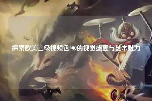 探索欧美三级视频色999的视觉盛宴与艺术魅力