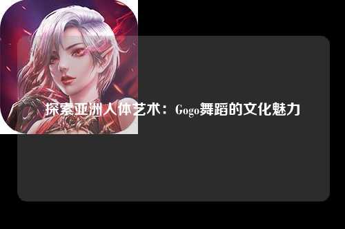 探索亚洲人体艺术：Gogo舞蹈的文化魅力