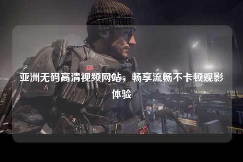 亚洲无码高清视频网站，畅享流畅不卡顿观影体验