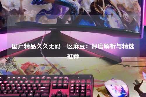 国产精品久久无码一区麻豆：深度解析与精选推荐