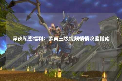 深夜私密福利：欧美三级视频悄悄收藏指南