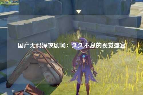国产无码深夜剧场：久久不息的视觉盛宴