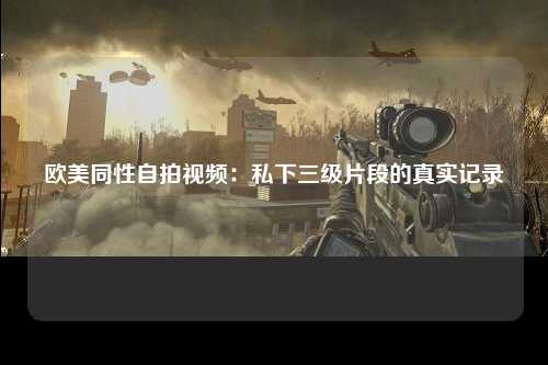 欧美同性自拍视频：私下三级片段的真实记录