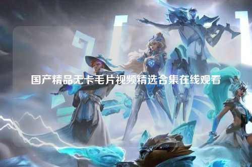 国产精品无卡毛片视频精选合集在线观看