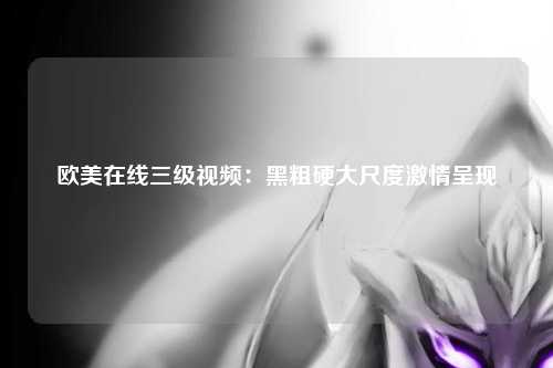 欧美在线三级视频：黑粗硬大尺度激情呈现