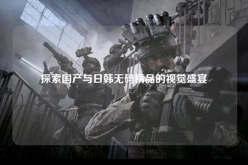 探索国产与日韩无码精品的视觉盛宴