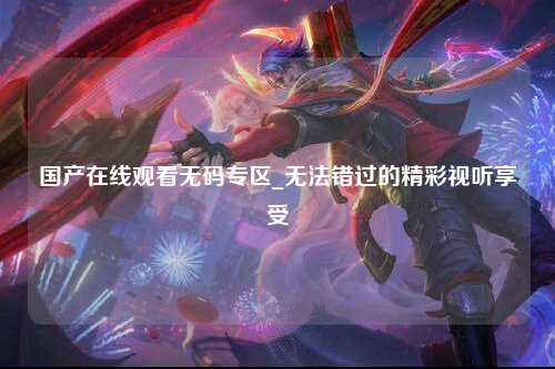 国产在线观看无码专区_无法错过的精彩视听享受