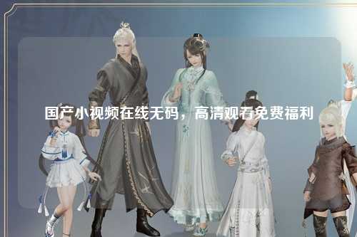 国产小视频在线无码，高清观看免费福利