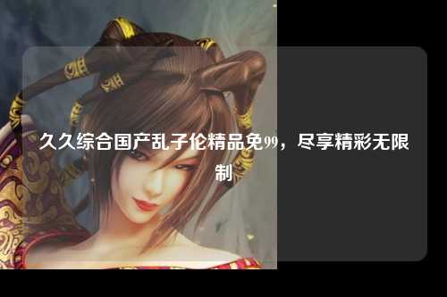 久久综合国产乱子伦精品免99，尽享精彩无限制