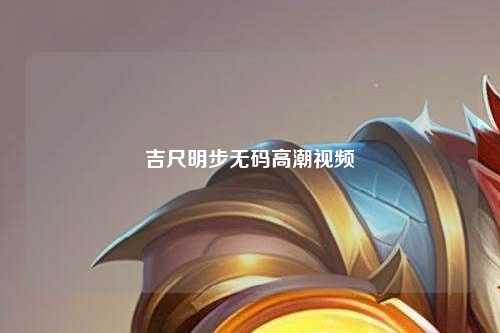 吉尺明步无码高潮视频