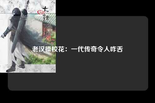 老汉操校花：一代传奇令人咋舌