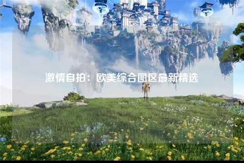 激情自拍：欧美综合图区最新精选