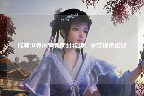 探寻世界的黄色网址视频：全新视角揭秘