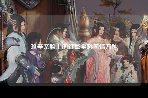 玖辛奈脸上的红晕全彩风情万种