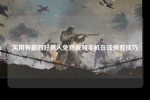 实用有趣的好男人免费视频手机在线观看技巧