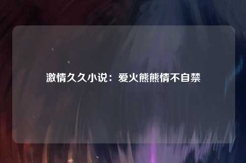 激情久久小说：爱火熊熊情不自禁