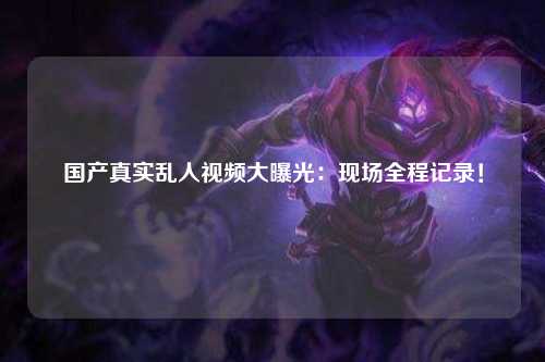 国产真实乱人视频大曝光：现场全程记录！