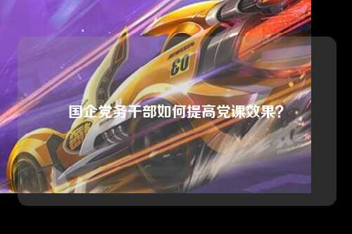国企党务干部如何提高党课效果？