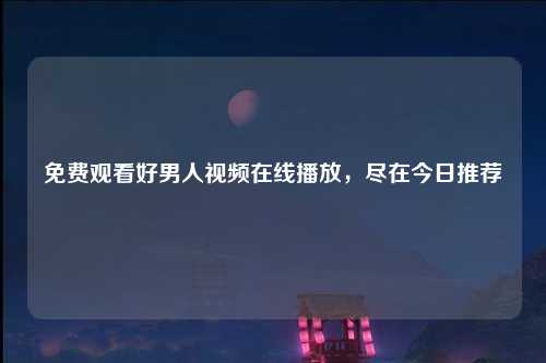 免费观看好男人视频在线播放，尽在今日推荐