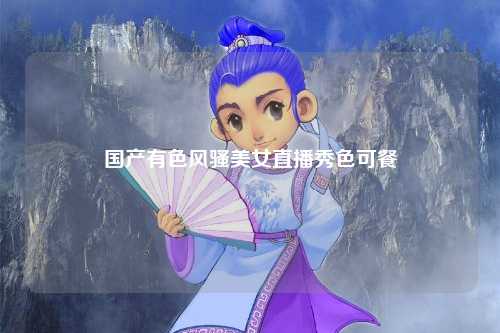 国产有色风骚美女直播秀色可餐