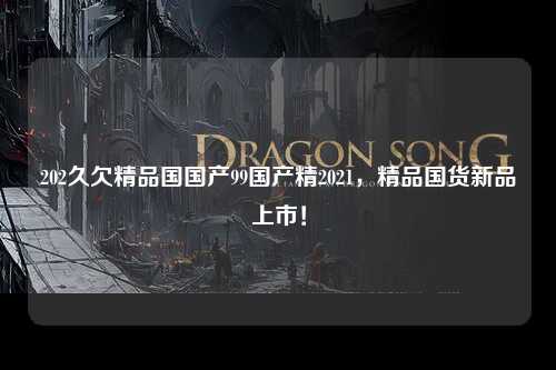 202久欠精品国国产99国产精2021，精品国货新品上市！