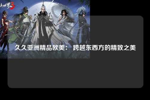 久久亚洲精品欧美： 跨越东西方的精致之美