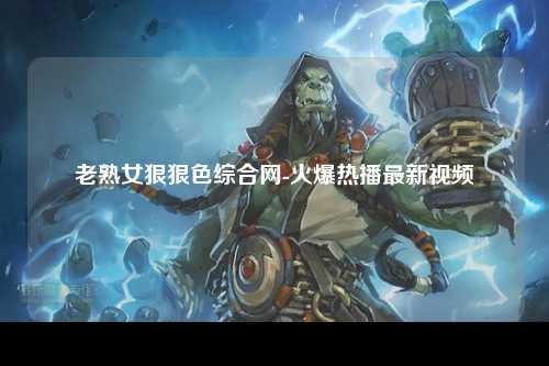 老熟女狠狠色综合网-火爆热播最新视频