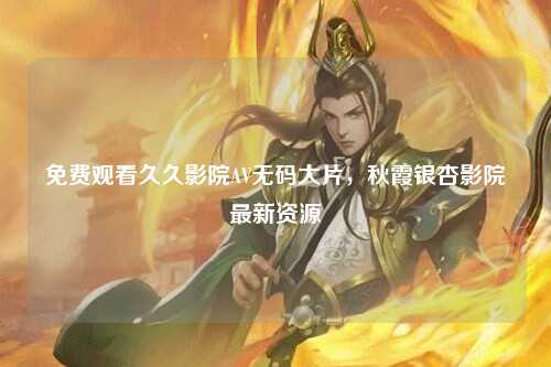 免费观看久久影院AV无码大片，秋霞银杏影院最新资源