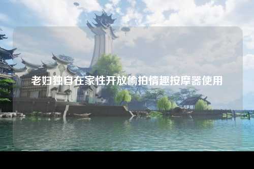 老妇独自在家性开放偷拍情趣按摩器使用