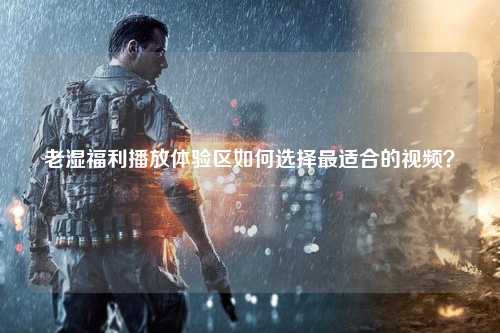 老湿福利播放体验区如何选择最适合的视频？
