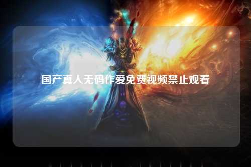 国产真人无码作爱免费视频禁止观看