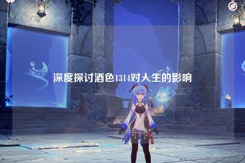 深度探讨酒色1314对人生的影响