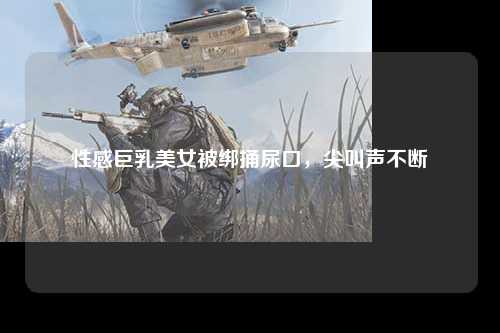性感巨乳美女被绑捅尿口，尖叫声不断