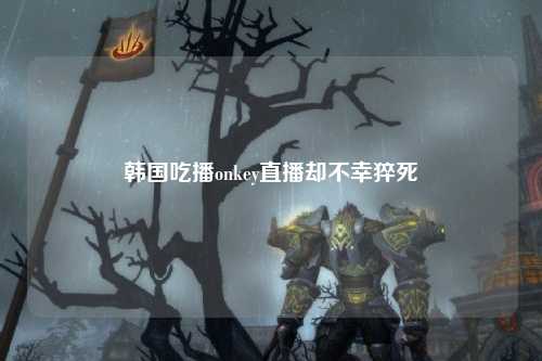 韩国吃播onkey直播却不幸猝死