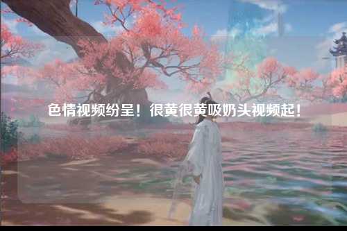 色情视频纷呈！很黄很黄吸奶头视频起！