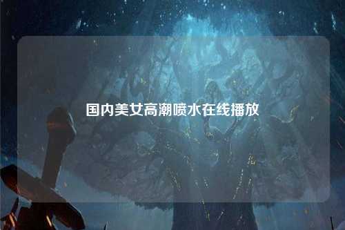 国内美女高潮喷水在线播放