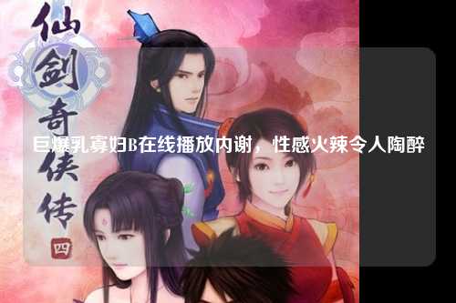 巨爆乳寡妇B在线播放内谢，性感火辣令人陶醉