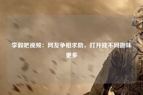 李毅吧视频：网友争相求助，打开找不同趣味更多