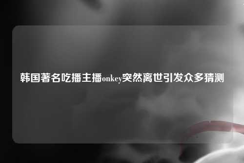 韩国著名吃播主播onkey突然离世引发众多猜测