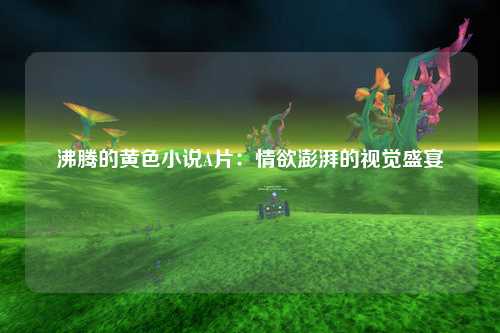 沸腾的黄色小说A片：情欲澎湃的视觉盛宴