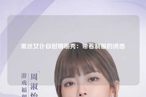黑丝女仆自慰啪啪秀：带着制服的诱惑