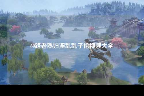 60路老熟妇淫乱乱子伦视频大全