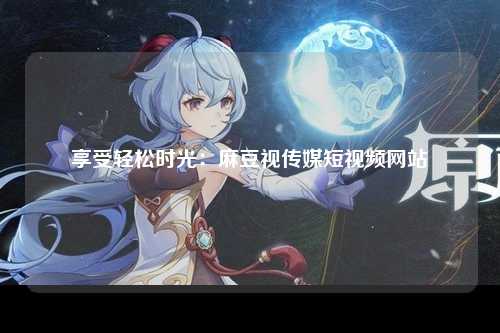 享受轻松时光：麻豆视传媒短视频网站