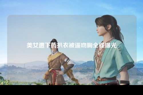 美女遭下药扒衣被逼吻胸全程曝光